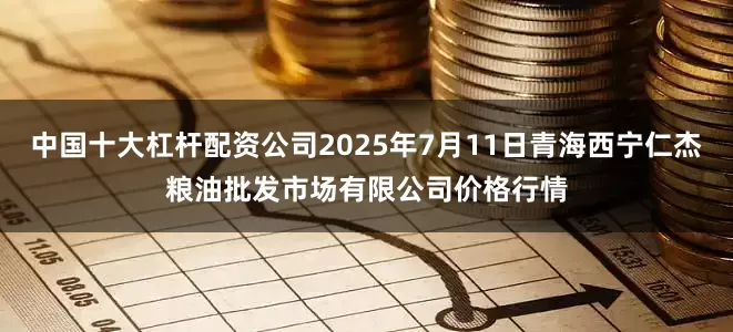 中国十大杠杆配资公司2025年7月11日青海西宁仁杰粮油批发市场有限公司价格行情