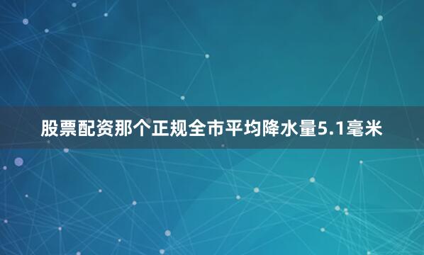 股票配资那个正规全市平均降水量5.1毫米