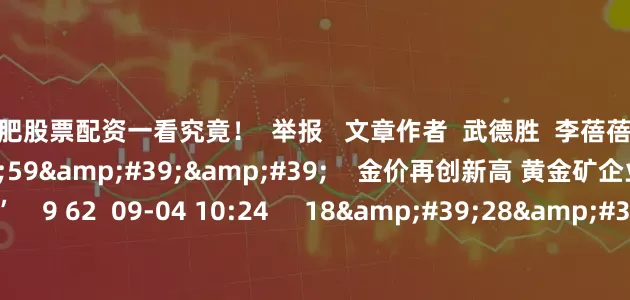 合肥股票配资一看究竟！  举报   文章作者  武德胜  李蓓蓓       相关视频  01&#39;59&#39;&#39;    金价再创新高 黄金矿企业绩有望继续“闪亮”    9 62  09-04 10:24     18&#39;28&#39;&#39;    沪指再创新高 后市如何把握？ | 财经头条    7 116  08-14