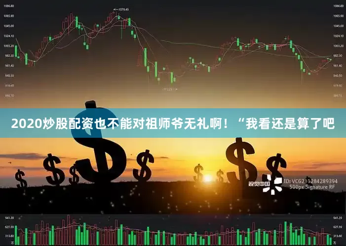 2020炒股配资也不能对祖师爷无礼啊！“我看还是算了吧