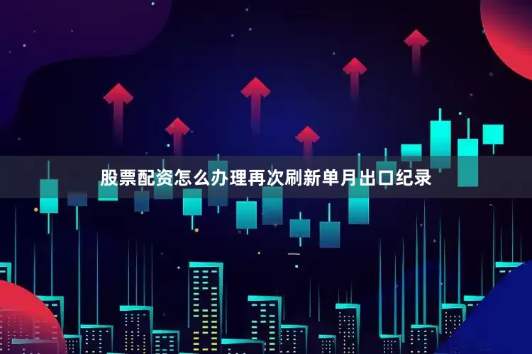 股票配资怎么办理再次刷新单月出口纪录