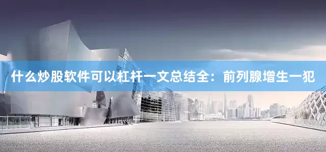 什么炒股软件可以杠杆一文总结全：前列腺增生一犯